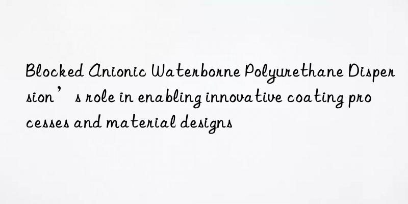 blocked anionic waterborne polyurethane dispersion’s role in enabling innovative coating processes and material designs