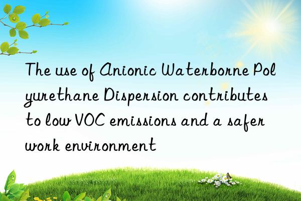 the use of anionic waterborne polyurethane dispersion contributes to low voc emissions and a safer work environment