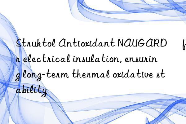 struktol antioxidant naugard® for electrical insulation, ensuring long-term thermal oxidative stability
