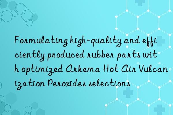 formulating high-quality and efficiently produced rubber parts with optimized arkema hot air vulcanization peroxides selections