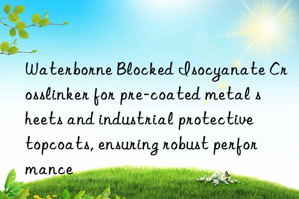 waterborne blocked isocyanate crosslinker for pre-coated metal sheets and industrial protective topcoats, ensuring robust performance