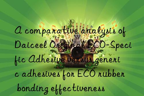 a comparative analysis of daiceel original eco-specific adhesive versus generic adhesives for eco rubber bonding effectiveness