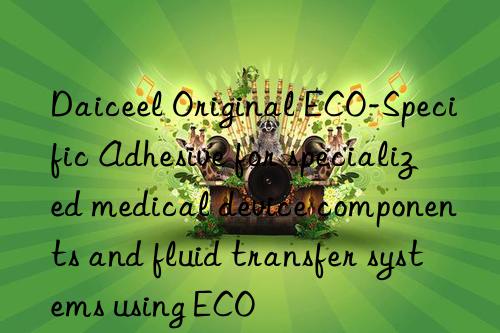 daiceel original eco-specific adhesive for specialized medical device components and fluid transfer systems using eco