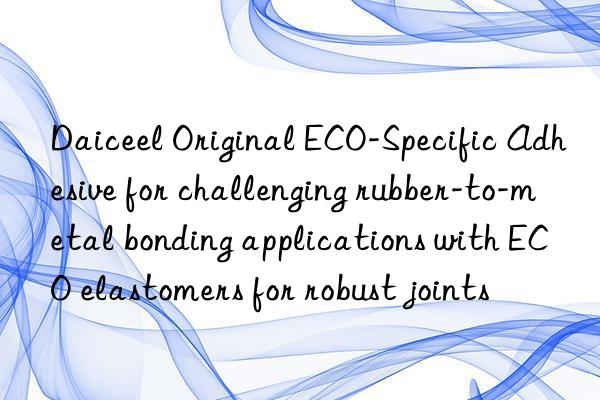 daiceel original eco-specific adhesive for challenging rubber-to-metal bonding applications with eco elastomers for robust joints