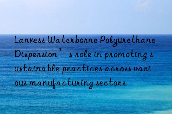 lanxess waterborne polyurethane dispersion’s role in promoting sustainable practices across various manufacturing sectors