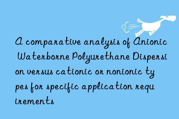 a comparative analysis of anionic waterborne polyurethane dispersion versus cationic or nonionic types for specific application requirements