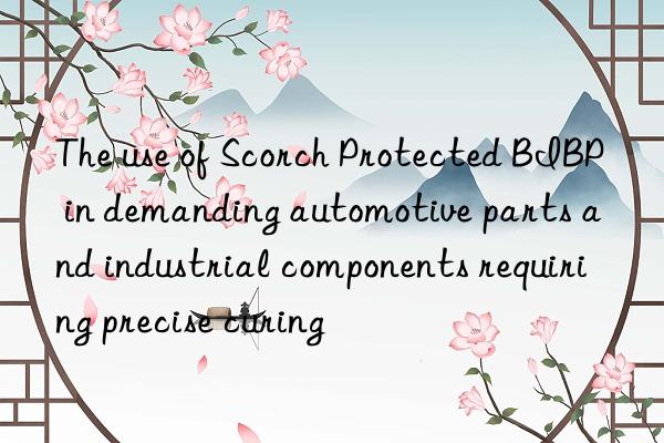 the use of scorch protected bibp in demanding automotive parts and industrial components requiring precise curing