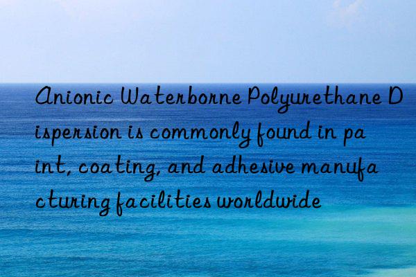anionic waterborne polyurethane dispersion is commonly found in paint, coating, and adhesive manufacturing facilities worldwide