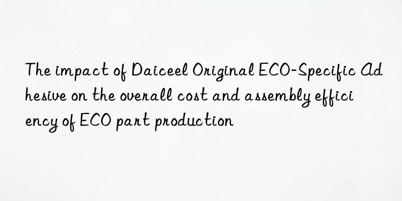 the impact of daiceel original eco-specific adhesive on the overall cost and assembly efficiency of eco part production