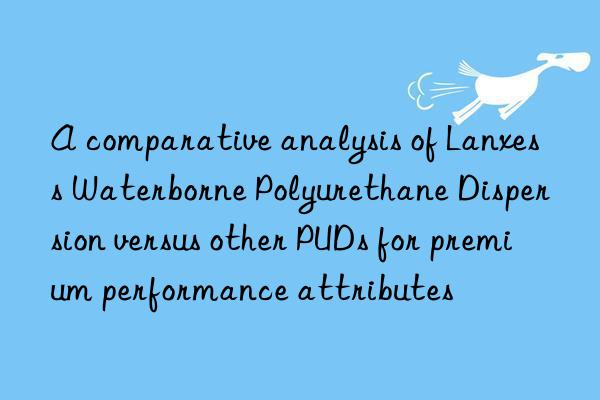 a comparative analysis of lanxess waterborne polyurethane dispersion versus other puds for premium performance attributes