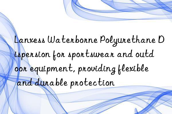 lanxess waterborne polyurethane dispersion for sportswear and outdoor equipment, providing flexible and durable protection