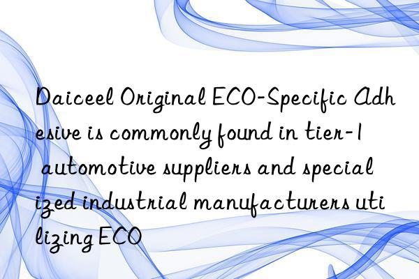 daiceel original eco-specific adhesive is commonly found in tier-1 automotive suppliers and specialized industrial manufacturers utilizing eco