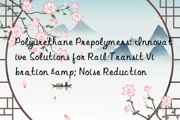 polyurethane prepolymers: innovative solutions for rail transit vibration & noise reduction