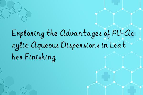 exploring the advantages of pu-acrylic aqueous dispersions in leather finishing