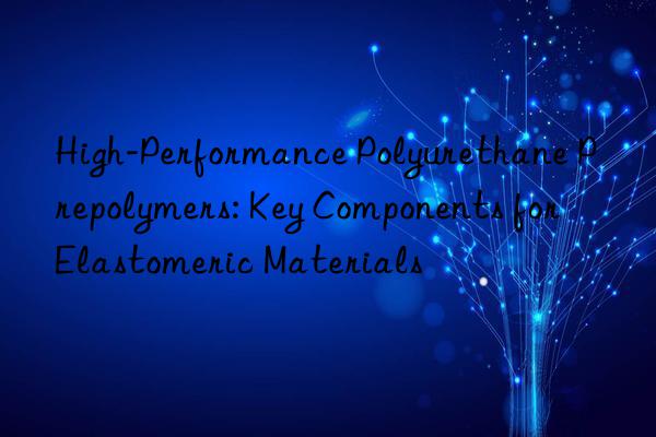 high-performance polyurethane prepolymers: key components for elastomeric materials