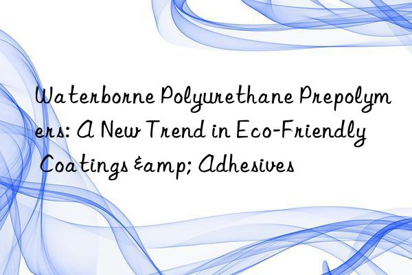 waterborne polyurethane prepolymers: a new trend in eco-friendly coatings & adhesives