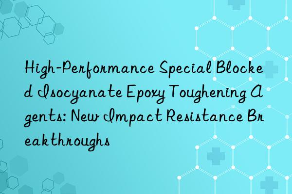 high-performance special blocked isocyanate epoxy toughening agents: new impact resistance breakthroughs