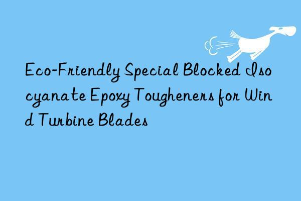 eco-friendly special blocked isocyanate epoxy tougheners for wind turbine blades