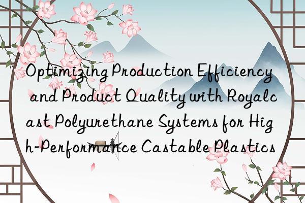 optimizing production efficiency and product quality with royalcast polyurethane systems for high-performance castable plastics