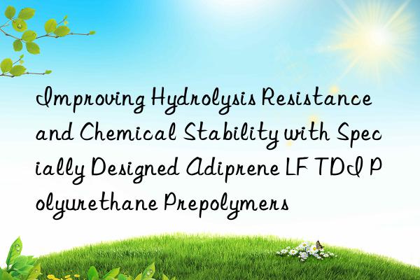 improving hydrolysis resistance and chemical stability with specially designed adiprene lf tdi polyurethane prepolymers
