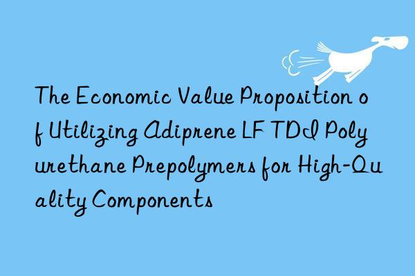 the economic value proposition of utilizing adiprene lf tdi polyurethane prepolymers for high-quality components