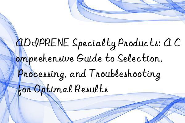 adiprene specialty products: a comprehensive guide to selection, processing, and troubleshooting for optimal results
