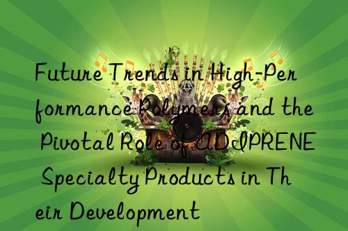 future trends in high-performance polymers and the pivotal role of adiprene specialty products in their development