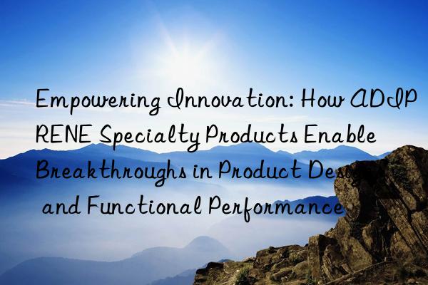 empowering innovation: how adiprene specialty products enable breakthroughs in product design and functional performance