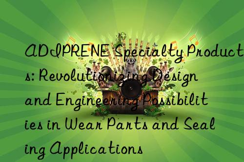 adiprene specialty products: revolutionizing design and engineering possibilities in wear parts and sealing applications