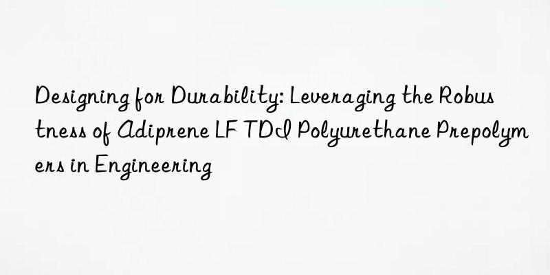 designing for durability: leveraging the robustness of adiprene lf tdi polyurethane prepolymers in engineering