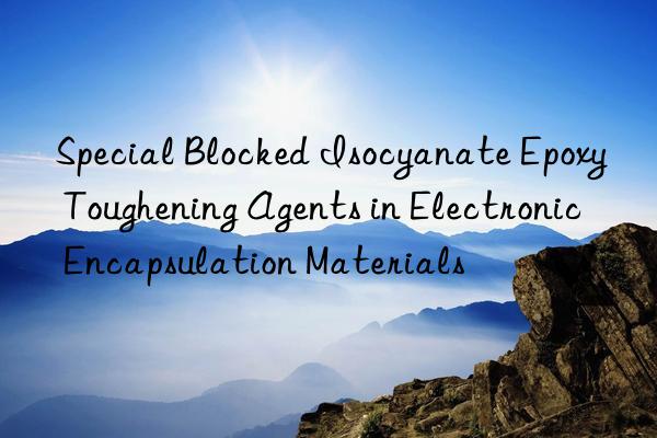 special blocked isocyanate epoxy toughening agents in electronic encapsulation materials