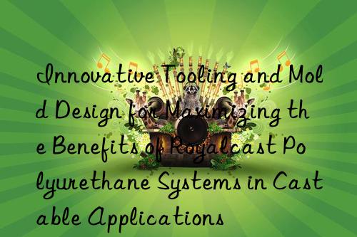 innovative tooling and mold design for maximizing the benefits of royalcast polyurethane systems in castable applications