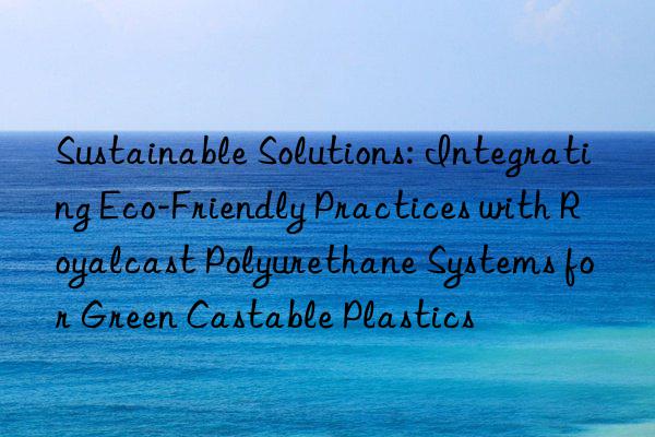 sustainable solutions: integrating eco-friendly practices with royalcast polyurethane systems for green castable plastics