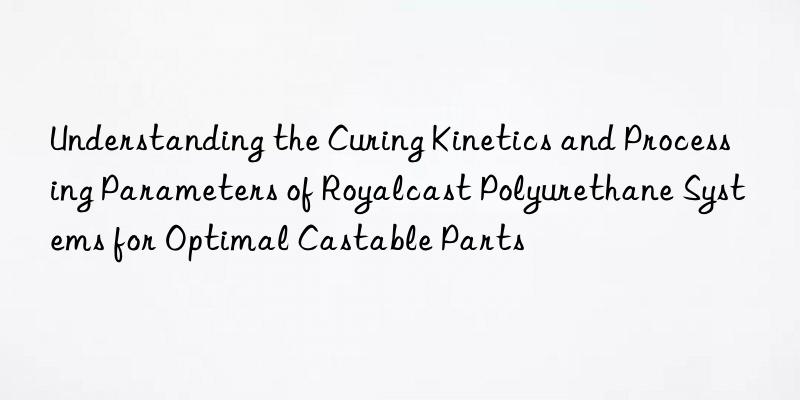 understanding the curing kinetics and processing parameters of royalcast polyurethane systems for optimal castable parts