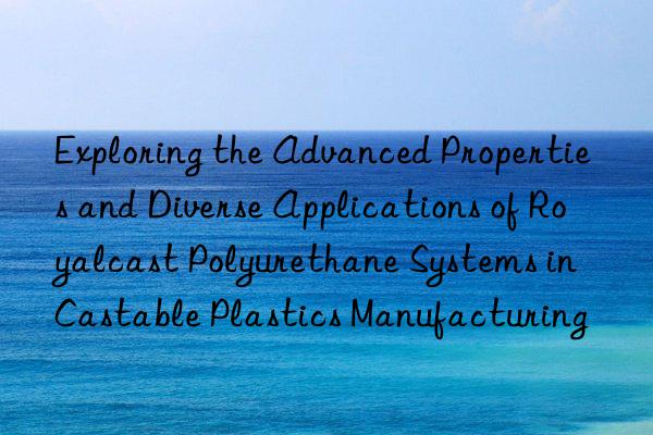 exploring the advanced properties and diverse applications of royalcast polyurethane systems in castable plastics manufacturing