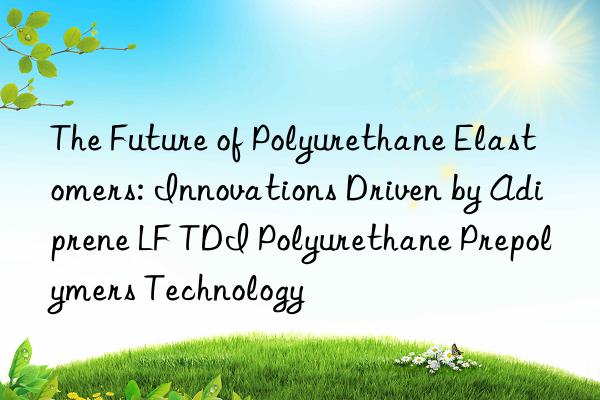 the future of polyurethane elastomers: innovations driven by adiprene lf tdi polyurethane prepolymers technology