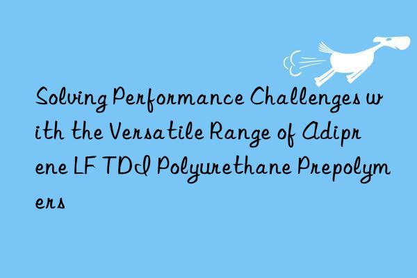 solving performance challenges with the versatile range of adiprene lf tdi polyurethane prepolymers