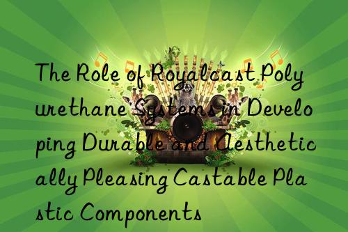 the role of royalcast polyurethane systems in developing durable and aesthetically pleasing castable plastic components