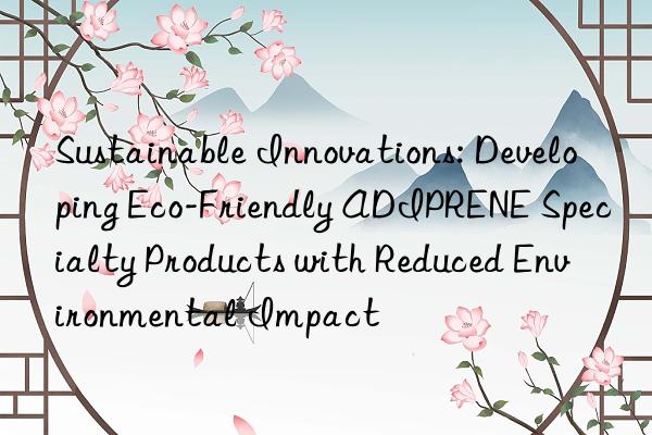 sustainable innovations: developing eco-friendly adiprene specialty products with reduced environmental impact
