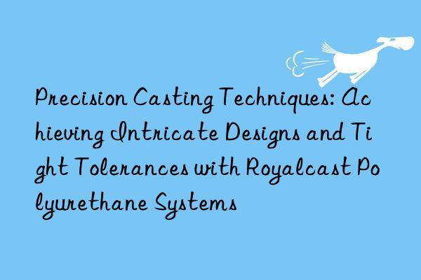 precision casting techniques: achieving intricate designs and tight tolerances with royalcast polyurethane systems