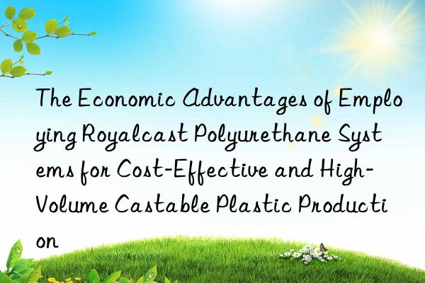 the economic advantages of employing royalcast polyurethane systems for cost-effective and high-volume castable plastic production