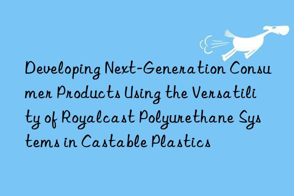 developing next-generation consumer products using the versatility of royalcast polyurethane systems in castable plastics