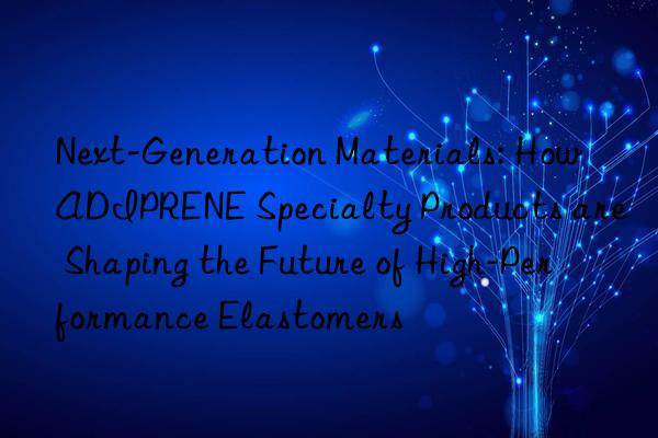 next-generation materials: how adiprene specialty products are shaping the future of high-performance elastomers