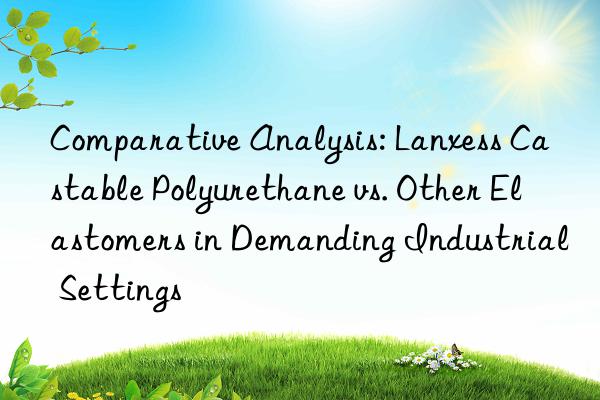 comparative analysis: lanxess castable polyurethane vs. other elastomers in demanding industrial settings