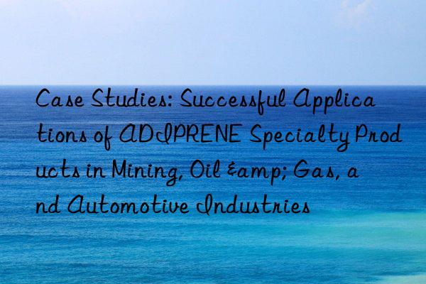 case studies: successful applications of adiprene specialty products in mining, oil & gas, and automotive industries