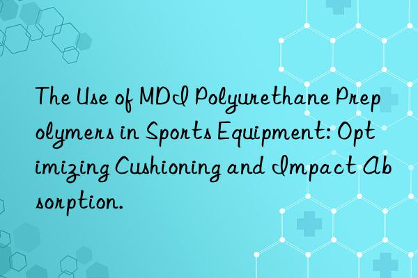 the use of mdi polyurethane prepolymers in sports equipment: optimizing cushioning and impact absorption.