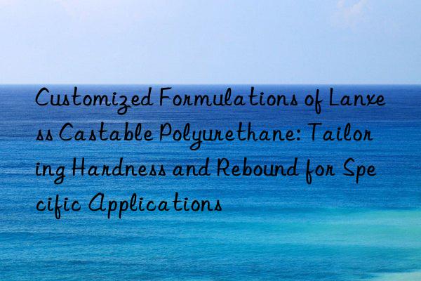 customized formulations of lanxess castable polyurethane: tailoring hardness and rebound for specific applications