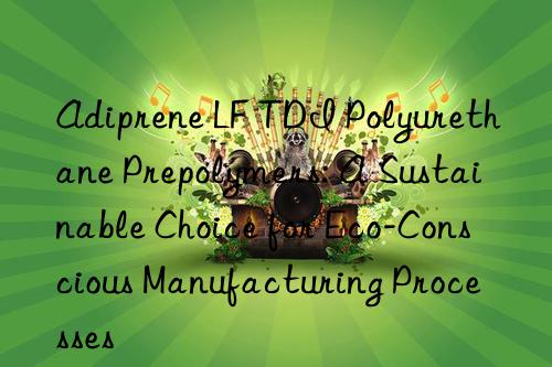 adiprene lf tdi polyurethane prepolymers: a sustainable choice for eco-conscious manufacturing processes