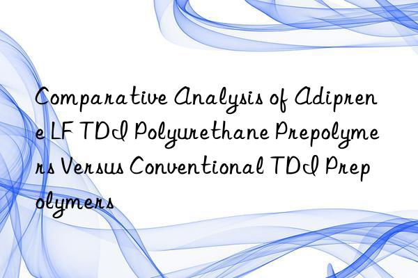 comparative analysis of adiprene lf tdi polyurethane prepolymers versus conventional tdi prepolymers
