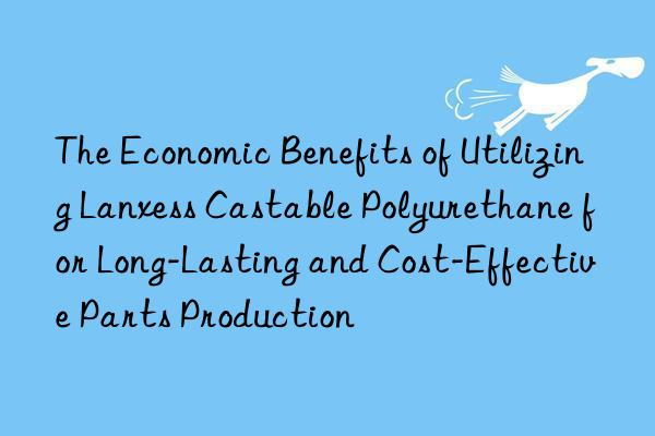 the economic benefits of utilizing lanxess castable polyurethane for long-lasting and cost-effective parts production